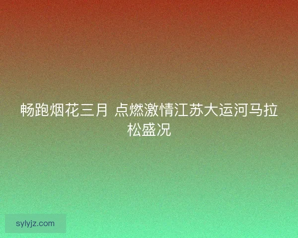 畅跑烟花三月 点燃激情江苏大运河马拉松盛况