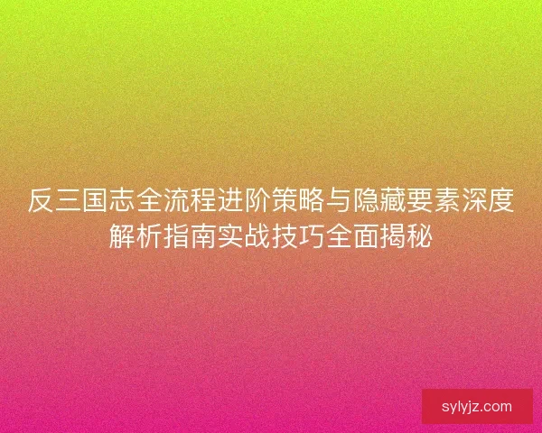 反三国志全流程进阶策略与隐藏要素深度解析指南实战技巧全面揭秘