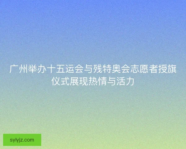 广州举办十五运会与残特奥会志愿者授旗仪式展现热情与活力
