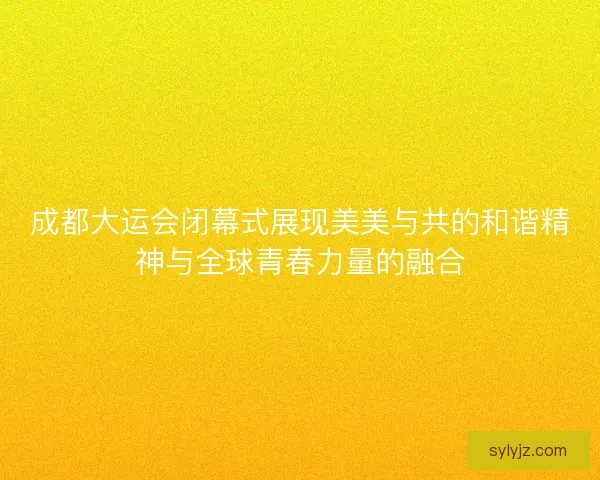 成都大运会闭幕式展现美美与共的和谐精神与全球青春力量的融合