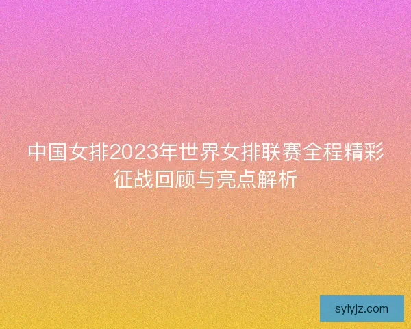 中国女排2023年世界女排联赛全程精彩征战回顾与亮点解析